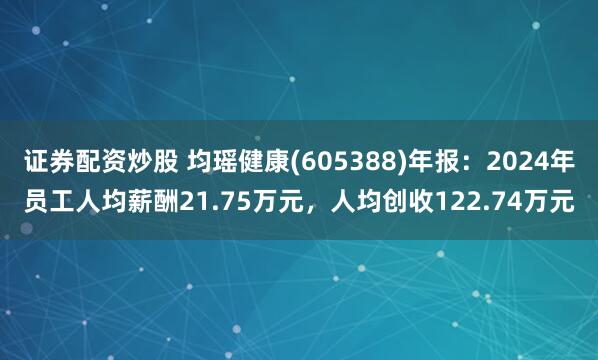 证券配资炒股 均瑶健康(605388)年报：2024年员工人均薪酬21.75万元，人均创收122.74万元