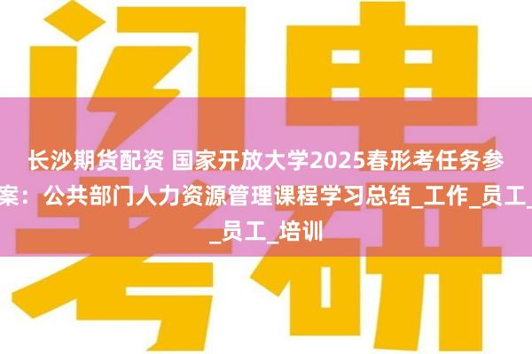 长沙期货配资 国家开放大学2025春形考任务参考答案：公共部门人力资源管理课程学习总结_工作_员工_培训