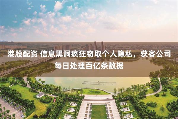 港股配资 信息黑洞疯狂窃取个人隐私，获客公司每日处理百亿条数据