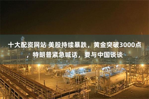 十大配资网站 美股持续暴跌，黄金突破3000点，特朗普紧急喊话，要与中国谈谈