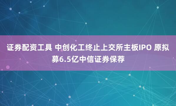 证券配资工具 中创化工终止上交所主板IPO 原拟募6.5亿中信证券保荐