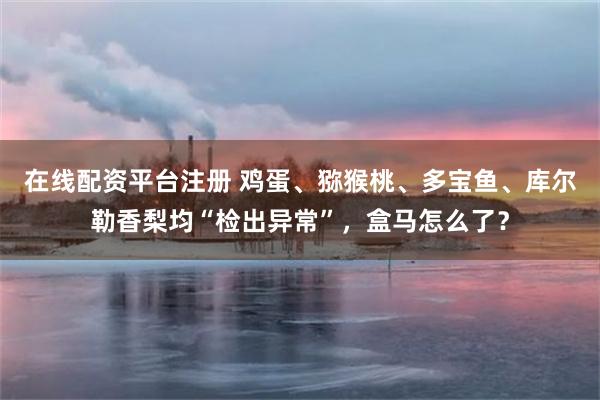 在线配资平台注册 鸡蛋、猕猴桃、多宝鱼、库尔勒香梨均“检出异常”，盒马怎么了？