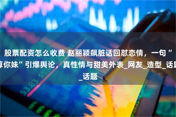 股票配资怎么收费 赵丽颖飙脏话回怼恋情，一句“算你妹”引爆舆论，真性情与甜美外表_网友_造型_话题
