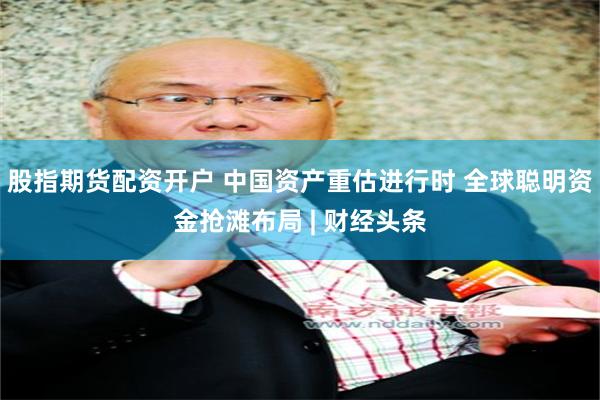 股指期货配资开户 中国资产重估进行时 全球聪明资金抢滩布局 | 财经头条