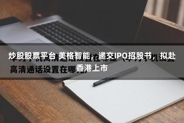 炒股股票平台 美格智能，递交IPO招股书，拟赴香港上市