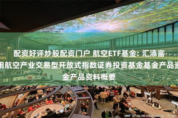 配资好评炒股配资门户 航空ETF基金: 汇添富国证通用航空产业交易型开放式指数证券投资基金基金产品资料概要