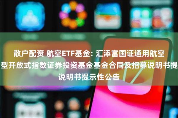 散户配资 航空ETF基金: 汇添富国证通用航空产业交易型开放式指数证券投资基金基金合同及招募说明书提示性公告