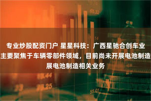 专业炒股配资门户 星星科技：广西星驰合创车业有限公司主要聚焦于车辆零部件领域，目前尚未开展电池制造相关业务