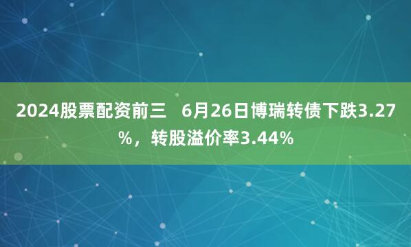 2024股票配资前三   6月26日博瑞转债下跌3.27%，转股溢价率3.44%