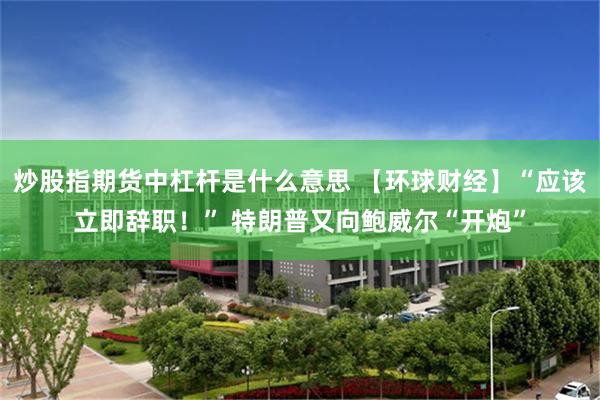 炒股指期货中杠杆是什么意思 【环球财经】“应该立即辞职！” 特朗普又向鲍威尔“开炮”