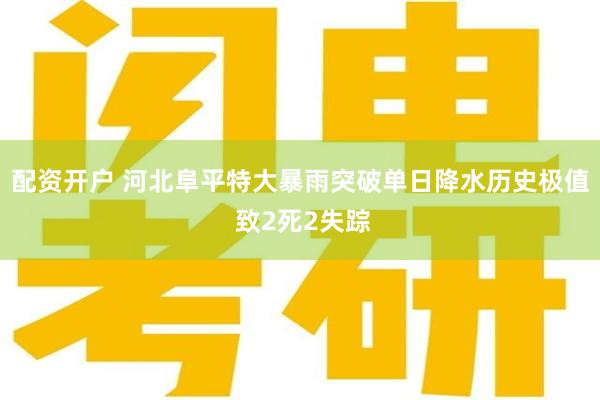 配资开户 河北阜平特大暴雨突破单日降水历史极值 致2死2失踪