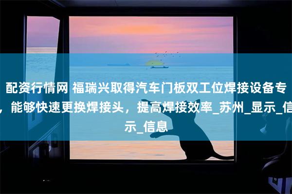 配资行情网 福瑞兴取得汽车门板双工位焊接设备专利，能够快速更换焊接头，提高焊接效率_苏州_显示_信息