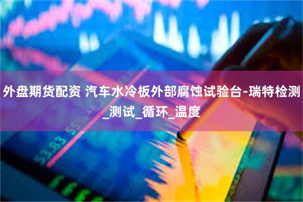 外盘期货配资 汽车水冷板外部腐蚀试验台-瑞特检测_测试_循环_温度