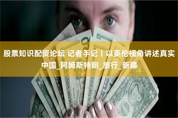 股票知识配资论坛 记者手记丨以英伦视角讲述真实中国_阿姆斯特朗_旅行_新疆