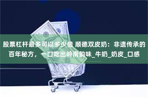 股票杠杆最多可以多少倍 顺德双皮奶：非遗传承的百年秘方，一口吃出岭南韵味_牛奶_奶皮_口感