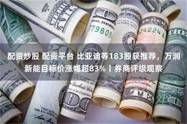 配资炒股 配资平台 比亚迪等183股获推荐，万润新能目标价涨幅超83%丨券商评级观察