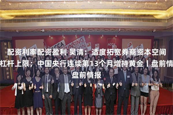 配资利率配资盈利 吴清:适度拓宽券商资本空间与杠杆上限;中国央行连续第13个月增持黄金丨盘前情报