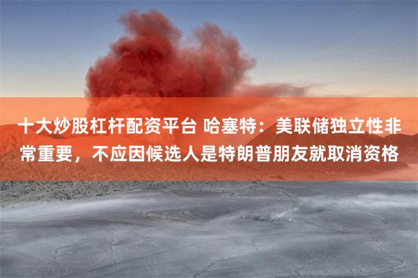 十大炒股杠杆配资平台 哈塞特：美联储独立性非常重要，不应因候选人是特朗普朋友就取消资格