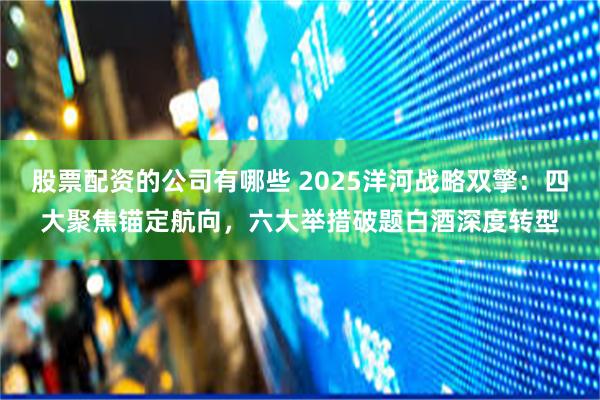 股票配资的公司有哪些 2025洋河战略双擎：四大聚焦锚定航向，六大举措破题白酒深度转型