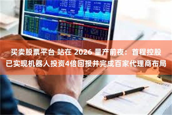 买卖股票平台 站在 2026 量产前夜：首程控股已实现机器人投资4倍回报并完成百家代理商布局